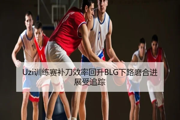 Uzi训练赛补刀效率回升BLG下路磨合进展受追踪
