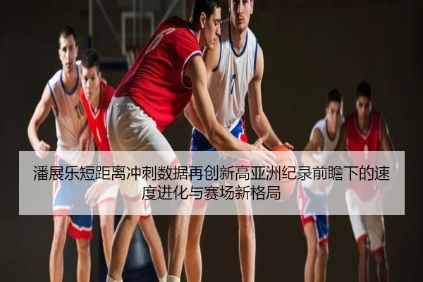 潘展乐短距离冲刺数据再创新高亚洲纪录前瞻下的速度进化与赛场新格局