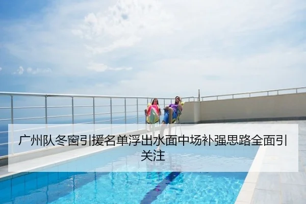 广州队冬窗引援名单浮出水面中场补强思路全面引关注