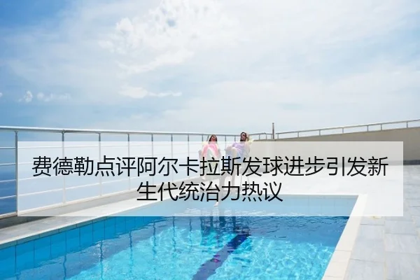 费德勒点评阿尔卡拉斯发球进步引发新生代统治力热议