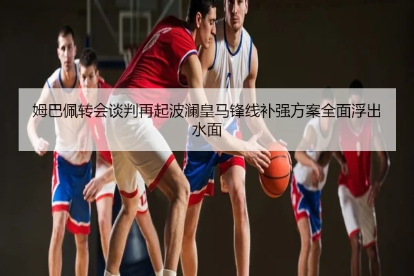 姆巴佩转会谈判再起波澜皇马锋线补强方案全面浮出水面