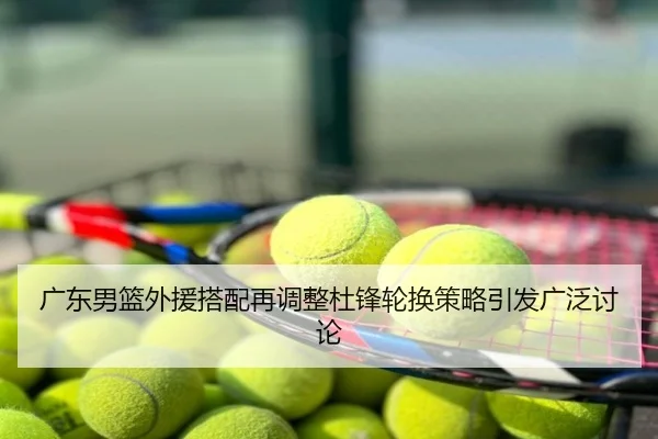 广东男篮外援搭配再调整杜锋轮换策略引发广泛讨论