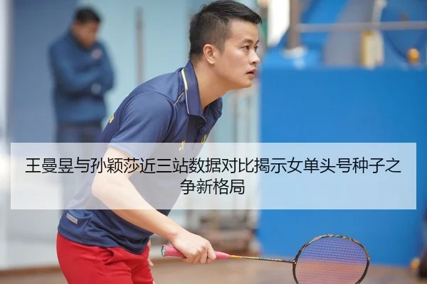 王曼昱与孙颖莎近三站数据对比揭示女单头号种子之争新格局