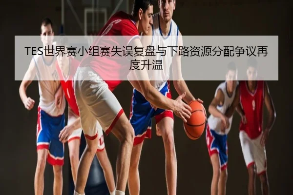 TES世界赛小组赛失误复盘与下路资源分配争议再度升温