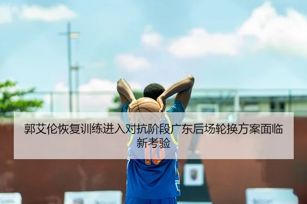 郭艾伦恢复训练进入对抗阶段广东后场轮换方案面临新考验