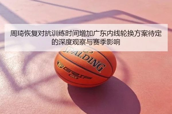 周琦恢复对抗训练时间增加广东内线轮换方案待定的深度观察与赛季影响